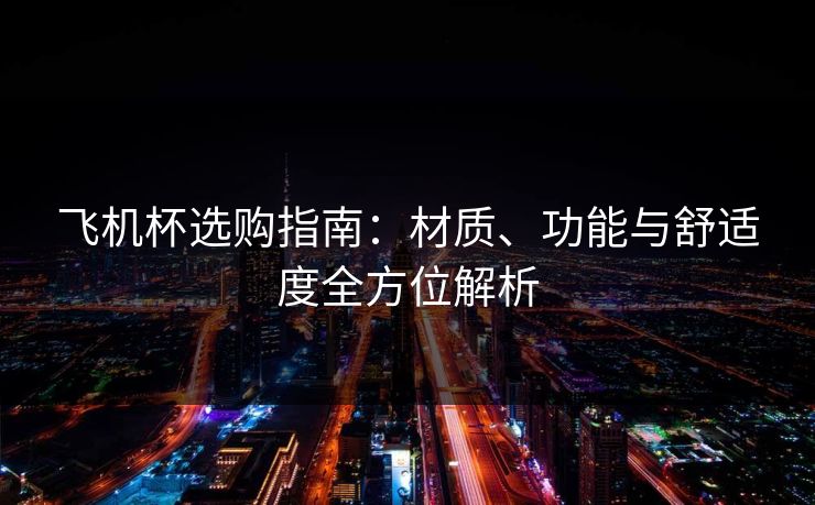 飞机杯选购指南：材质、功能与舒适度全方位解析