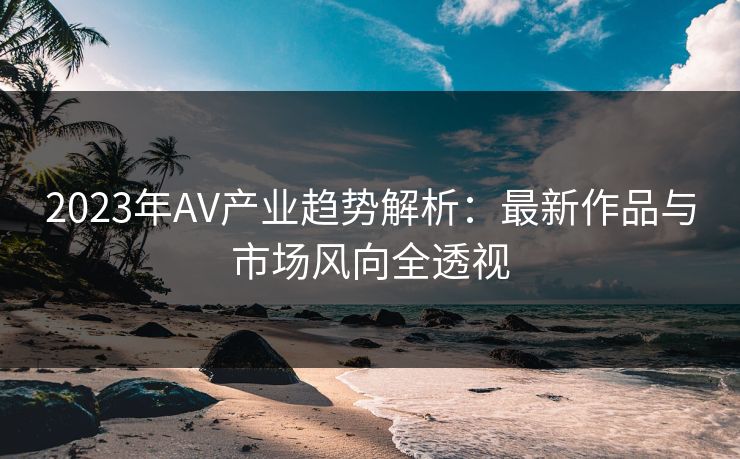 2023年AV产业趋势解析：最新作品与市场风向全透视
