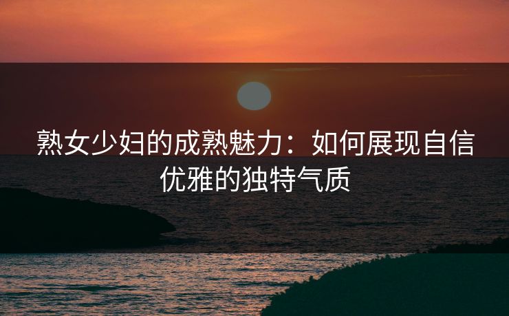 熟女少妇的成熟魅力：如何展现自信优雅的独特气质