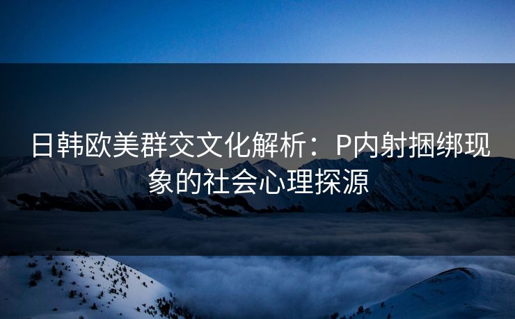 日韩欧美群交文化解析：P内射捆绑现象的社会心理探源