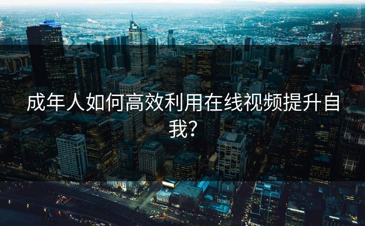 成年人如何高效利用在线视频提升自我？
