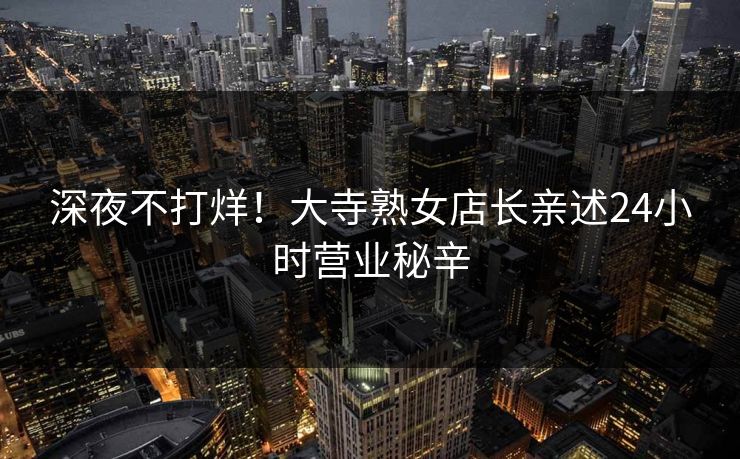 深夜不打烊！大寺熟女店长亲述24小时营业秘辛