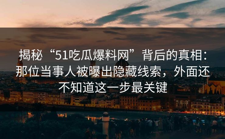 揭秘“51吃瓜爆料网”背后的真相:那位当事人被曝出隐藏线索,外面还不知道这一步最关键 揭秘“51吃瓜爆料网”背后的真相:那位当事人被曝出隐藏线索,外面还不知道这一步最关键