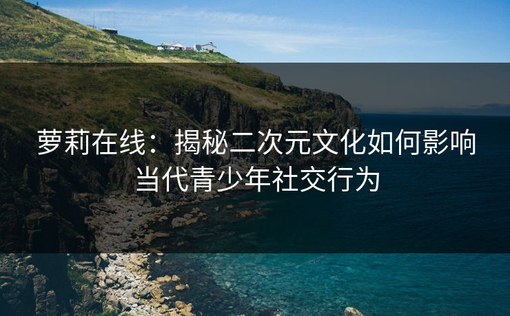 萝莉在线：揭秘二次元文化如何影响当代青少年社交行为