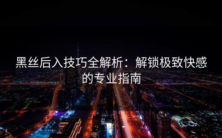 黑丝后入技巧全解析:解锁极致快感的专业指南