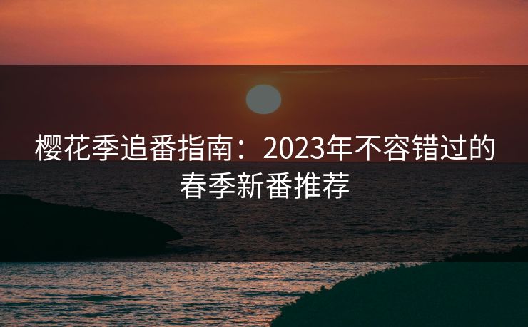 樱花季追番指南:2023年不容错过的春季新番推荐