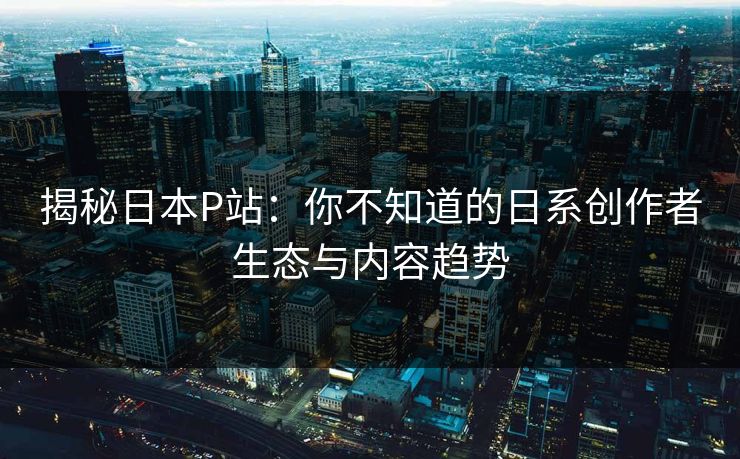 揭秘日本P站:你不知道的日系创作者生态与内容趋势