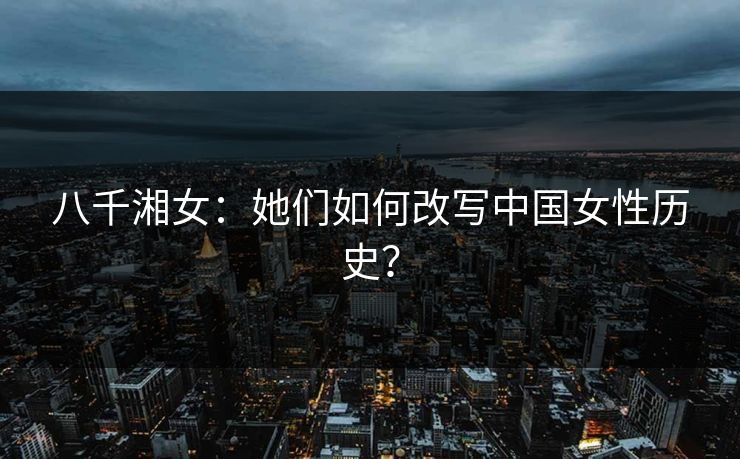 八千湘女:她们如何改写中国女性历史?