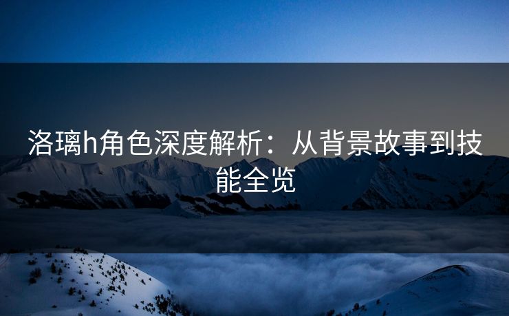 洛璃h角色深度解析：从背景故事到技能全览