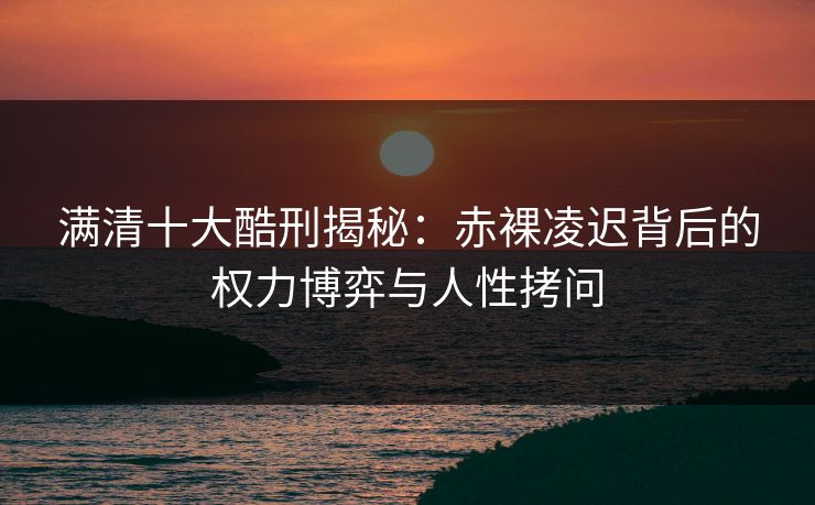 满清十大酷刑揭秘:赤裸凌迟背后的权力博弈与人性拷问