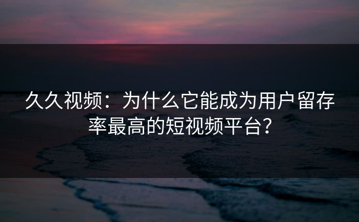 久久视频：为什么它能成为用户留存率最高的短视频平台？