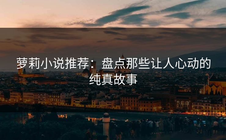 萝莉小说推荐:盘点那些让人心动的纯真故事
