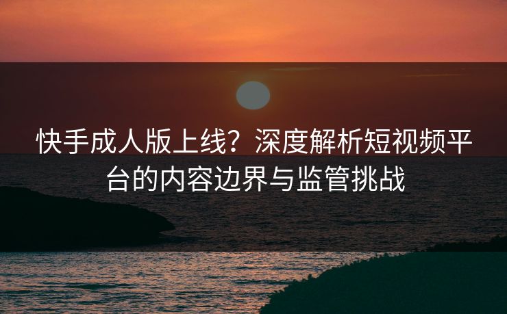 快手成人版上线?深度解析短视频平台的内容边界与监管挑战