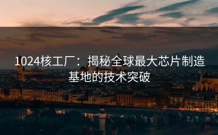 1024核工厂:揭秘全球最大芯片制造基地的技术突破