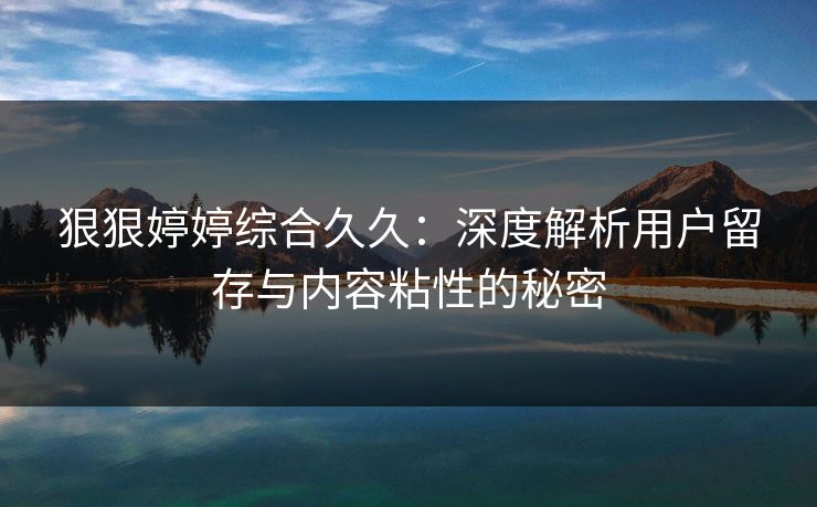 狠狠婷婷综合久久:深度解析用户留存与内容粘性的秘密