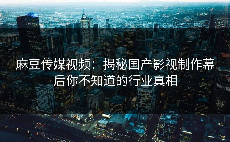 麻豆传媒视频：揭秘国产影视制作幕后你不知道的行业真相