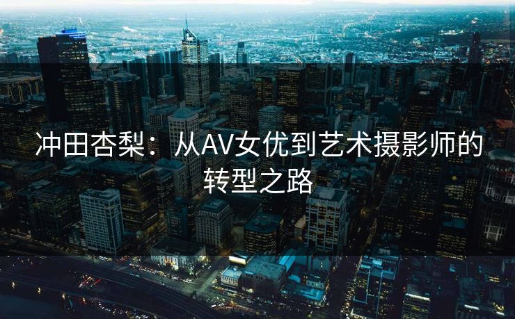 冲田杏梨:从AV女优到艺术摄影师的转型之路