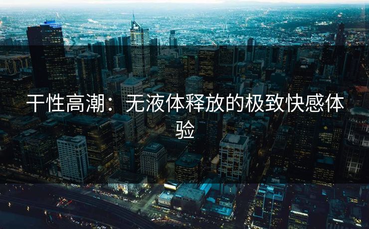 干性高潮:无液体释放的极致快感体验
