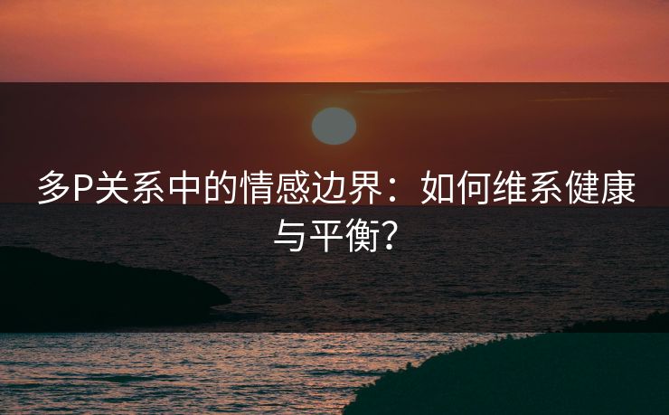 多P关系中的情感边界:如何维系健康与平衡?