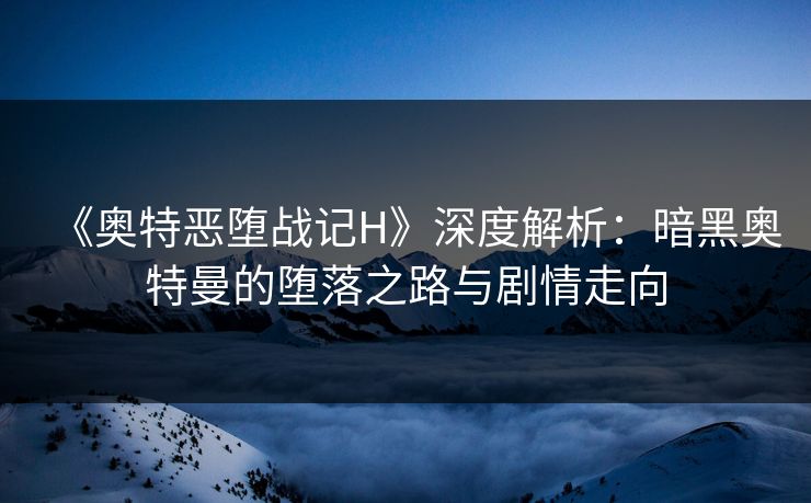 《奥特恶堕战记H》深度解析:暗黑奥特曼的堕落之路与剧情走向