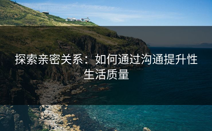 探索亲密关系：如何通过沟通提升性生活质量