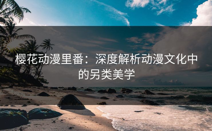樱花动漫里番:深度解析动漫文化中的另类美学